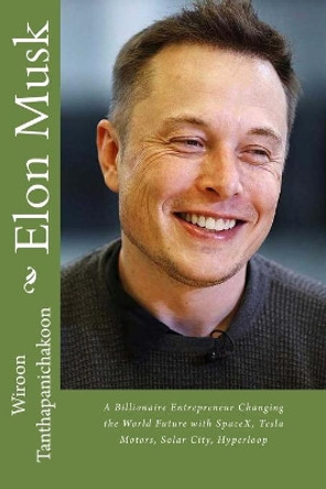Elon Musk: A Billionaire Entrepreneur Changing the World Future with SpaceX, Tesla Motors, Solar City, Hyperloop by Wiroon Tanthapanichakoon 9781517280789