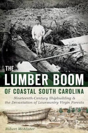 The Lumber Boom of Coastal South Carolina: Nineteenth-Century Shipbuilding & the Devastation of Lowcountry Virgin Forests by Robert Mcalister 9781626192782