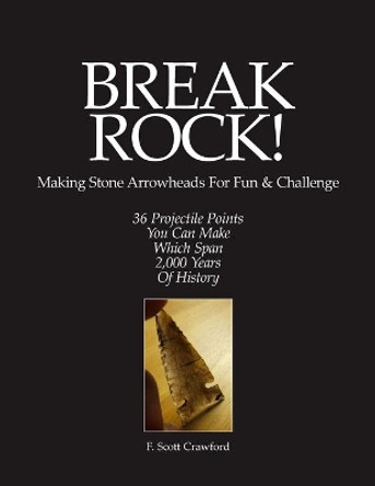 BREAK ROCK! Making Stone Arrowheads For Fun & Challenge: 36 Projectile Points You Can Make Which Span 2,000 Years Of History by F Scott Crawford 9781523393497