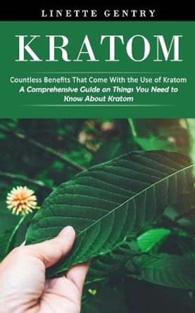 Kratom: Countless Benefits That Come With the Use of Kratom (A Comprehensive Guide on Things You Need to Know About Kratom) by Linette Gentry 9781998769834