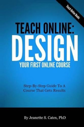 Teach Online: Design Your First Online Course: Step-By-Step Guide To A Course That Gets Results by Jeanette S Cates Phd 9781492777137