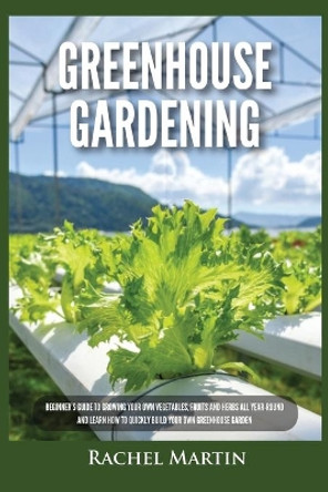Greenhouse Gardening: Beginner's Guide to Growing Your Own Vegetables, Fruits and Herbs All Year-Round and Learn How to Quickly Build Your Own Greenhouse Garden by Rachel Martin 9781955617260