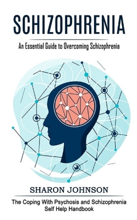 Schizophrenia: An Essential Guide to Overcoming Schizophrenia (The Coping With Psychosis and Schizophrenia Self Help Handbook) by Sharon Johnson 9781774855270