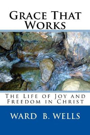 Grace That Works: The Life of Joy and Freedom in Christ by Ward B Wells 9781974280506