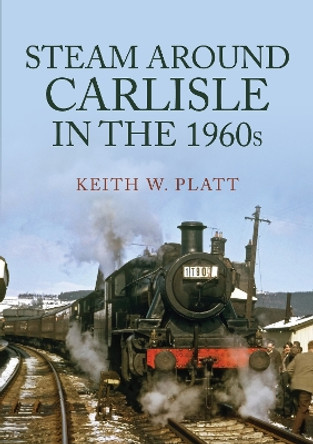 Steam Around Carlisle in the 1960s by Keith W. Platt 9781398105645