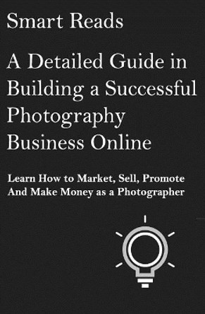 A Detailed Guide in Building a Successful Photography Business Online: Learn How to Market, Sell, Promote and Make Money as a Photographer by Smart Reads 9781545316528