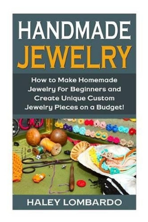 Handmade Jewelry: Jewelry Making for Beginners: Create Unique Custom Homemade Jewelry Pieces on a Budget by Haley Lombardo 9781511541916