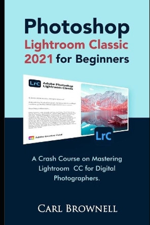 Photoshop Lightroom Classic 2021 for Beginners: A Crash Course on Mastering Lightroom CC for Digital Photographers by Carl Brownell 9798737845407