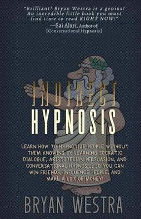 Indirect Hypnosis: Learn How To Hypnotize People without them Knowing By Learning Socratic Dialogue, Aristotelian Persuasion, And Conversational Hypnosis So You Can Win Friends, Influence People, And Make A Lot Of Money by Bryan Westra 9781512087451