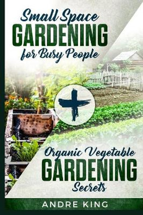 Small Space Gardening for Busy People: + Organic Vegetable Gardening Secrets by Andre King 9781792135873