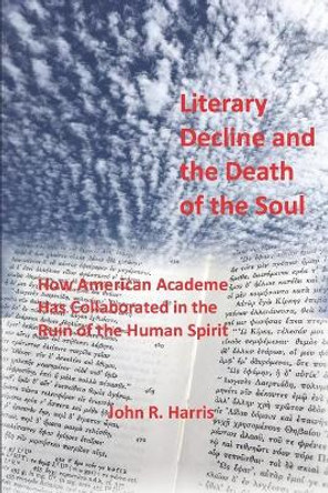 Literary Decline and the Death of the Soul: How American Academe Has Collaborated in the Ruin of the Human Spirit by John R Harris Ph D 9781795437691