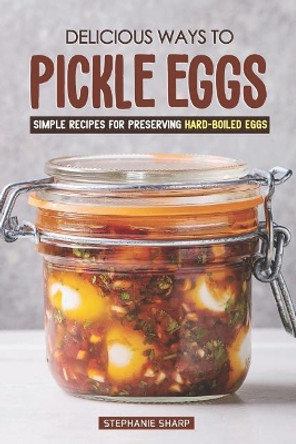 Delicious Ways to Pickle Eggs: Simple Recipes for Preserving Hard-Boiled Eggs by Stephanie Sharp 9781797451336