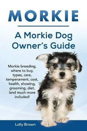 Morkie: Morkie Breeding, Where to Buy, Types, Care, Temperament, Cost, Health, Showing, Grooming, Diet, and Much More Included! a Morkie Dog Owner's Guide by Lolly Brown 9781941070598