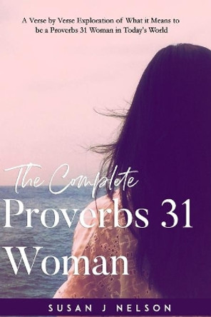 The Complete Proverbs 31 Woman: A Verse-By-Verse Practical Look at the Proverbs 31 Woman in Today's World by Susan J Nelson 9781720422426