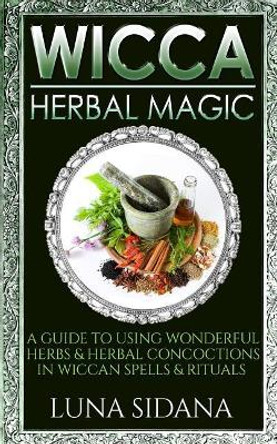 Wicca Herbal Magic: A Guide to Using Wonderful Herbs & Herbal Concoctions in Wiccan Spells & Rituals by Luna Sidana 9781729739426