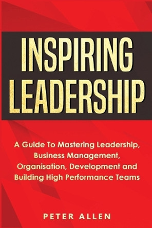 Inspiring Leadership: A Guide To Mastering Leadership, Business Management, Organisation, Development and Building High Performance Teams by Peter Allen 9781913397708
