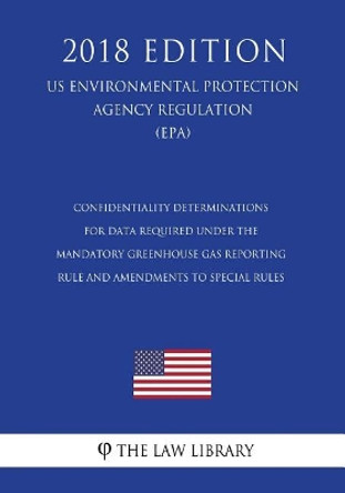 Confidentiality Determinations for Data Required Under the Mandatory Greenhouse Gas Reporting Rule and Amendments to Special Rules (Us Environmental Protection Agency Regulation) (Epa) (2018 Edition) by The Law Library 9781723457579