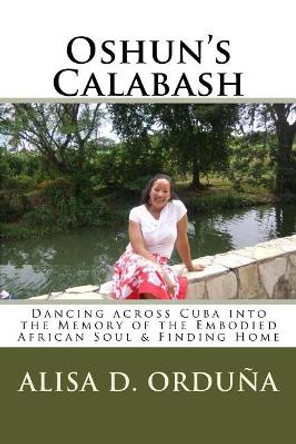 Oshun's Calabash: Dancing Across Cuba Into the Memory of the Embodied African Soul & Finding Home by Alisa D Orduna 9781727481891