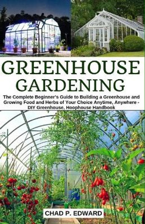 Greenhouse Gardening: The Complete Beginner's Guide to Building a Greenhouse and Growing Food and Herbs of Your Choice Anytime, Anywhere - DIY Greenhouse, Hoophouse Handbook by Chad P Edward 9781689118163