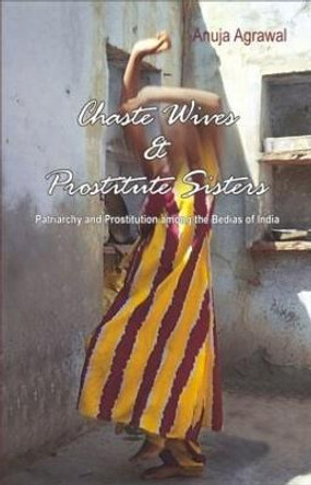 Chaste Wives and Prostitute Sisters: Patriarchy and Prostitution among the Bedias of India by Anuja Agrawal