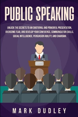 Public Speaking: Unlock the Secrets to an Emotional and Powerful Presentation, Overcome Fear, and Develop your Confidence, Communication Skills, Social Intelligence, Persuasion Ability, and Charisma by Mark Dudley 9781696226820