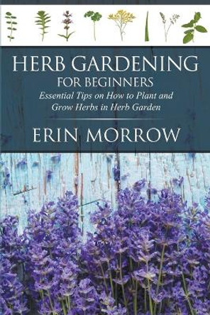 Herb Gardening for Beginners: Essential Tips on How to Plant and Grow Herbs in Herb Garden by Erin Morrow 9781681270982