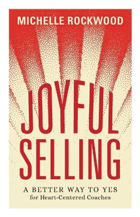 Joyful Selling: A Better Way to Yes for Heart-Centered Coaches by Michelle Rockwood 9781544531731