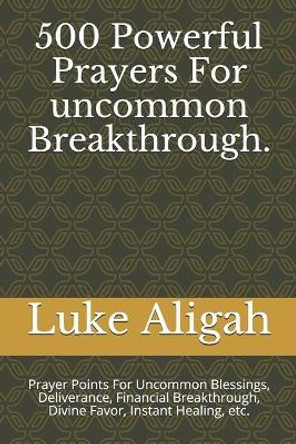 500 Powerful Prayers For uncommon Breakthrough.: Prayer Points For Uncommon Blessings, Deliverance, Financial Breakthrough, Divine Favor, Instant Healing, etc. by Luke Aligah 9781976848889