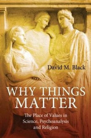 Why Things Matter: The Place of Values in Science, Psychoanalysis and Religion by David M. Black