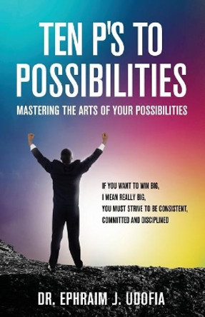 Ten P's to Possibilities: Mastering the Arts of Your Possibilities by Dr Ephraim J Udofia 9781944348434