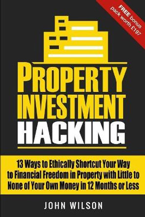 Property Investment Hacking: 13 Ways To Ethically Shortcut Your Way To Financial Freedom In Property With Little To None Of Your Own Money In 12 Months Or Less by John Wilson Bsc 9781724938039