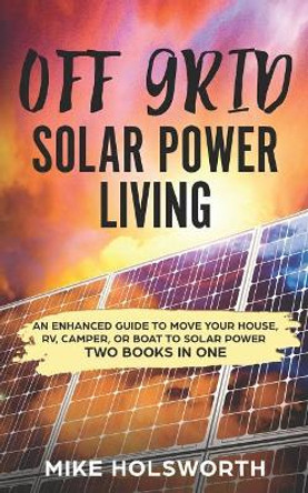 Off Grid Solar Power Living: An Enhanced Guide to Move Your House, Rv, Camper, or Boat to Solar Power (Two Books in One) by Mike Holsworth 9781720003472