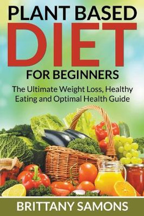 Plant Based Diet For Beginners: The Ultimate Weight Loss, Healthy Eating and Optimal Health Guide by Brittany Samons 9781681274621