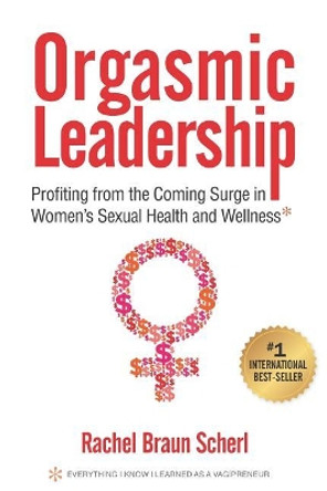 Orgasmic Leadership: Profiting from the Coming Surge in Women's Sexual Health and Wellness by Rachel Braun Scherl 9781947480155