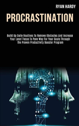 Procrastination: Build Up Daily Routines to Remove Obstacles and Increase Your Laser Focus to Pave Way for Your Goals Through the Proven Productivity Booster Program by Ryan Hardy 9781989787991