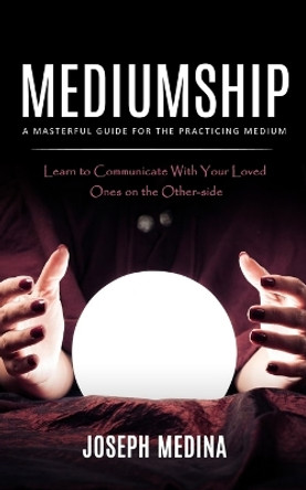 Mediumship: A Masterful Guide for the Practicing Medium (Learn to Communicate With Your Loved Ones on the Other-side) by Joseph Medina 9781998038824