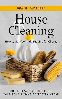 House Cleaning: How to Get Your Kids Begging for Chores (The Ultimate Guide to Get Your Home Always Perfectly Clean) by Dwain Carberry 9781998038152