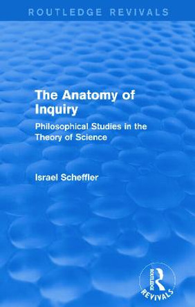 The Anatomy of Inquiry: Philosophical Studies in the Theory of Science by Israel Scheffler