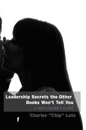 Leadership Secrets The Other Books Won't Tell You: A New Leader's Guide by Charles W Lutz 9781500339975