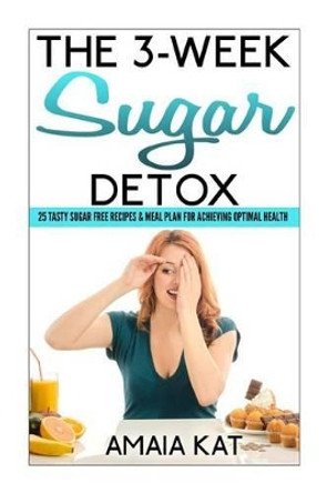 The 3-Week Sugar Detox: 25 Tasty Sugar Free Recipes & Meal Plan For Achieving Optimal Health by Amaia Kat 9781500353773