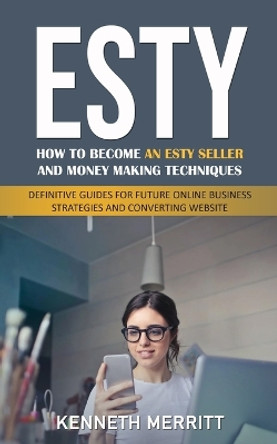 Esty: How to Become an Esty Seller and Money Making Techniques (Definitive Guides for Future Online Business Strategies and Converting Website) by Kenneth Merritt 9781777114237