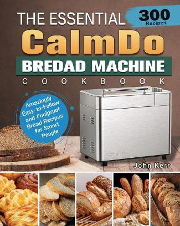 The Essential CalmDo Bread Machine Cookbook: 300 Amazingly Easy-to-Follow and Foolproof Bread Recipes for Smart People by John Kerr 9781801661706