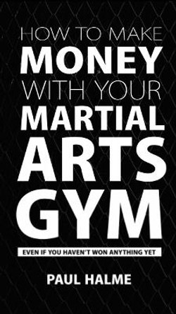 How to Make Money with Your Martial Arts Gym: Even If You Haven't Won Anything Yet by Paul Halme 9781910600184