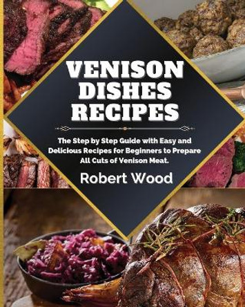 Venison Dishes Recipes: The Step by Step Guide with Easy and Delicious Recipes for Beginners to Prepare All Cuts of Venison Meat. by Robert Wood 9781914999130