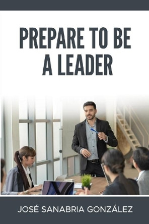 Prepare to Be a Leader . by Jose Sanabria Gonzalez by Jose Sanabria Gonzalez 9781678484972
