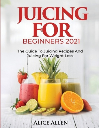 Juicing for Beginners: The Guide to Juicing Recipes and Juicing for Weight Loss by Alice Allen 9781804343449