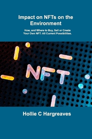 Impact on NFTs on the Environment: How, and Where to Buy, Sell or Create Your Own NFT: All Current Possibilities. by Hollie C Hargreaves 9781806031085