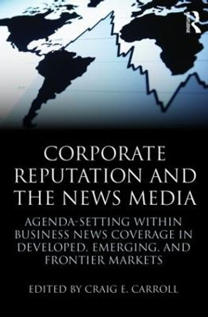 Corporate Reputation and the News Media: Agenda-setting within Business News Coverage in Developed, Emerging, and Frontier Markets by Craig E. Carroll