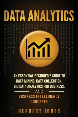 Data Analytics: An Essential Beginner's Guide to Data Mining, Data Collection, Big Data Analytics for Business, and Business Intelligence Concepts by Herbert Jones 9781985097971