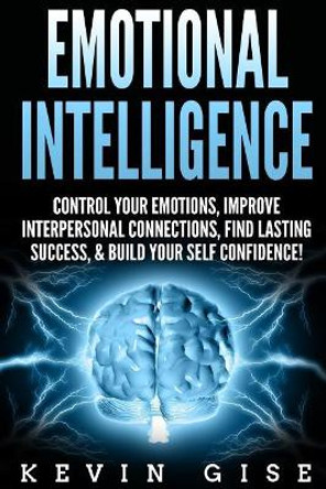 Emotional Intelligence: : Control Your Emotions, Improve Interpersonal Connections, Find Lasting Success, & Build Your Self Confidence! by Kevin Gise 9781985858695